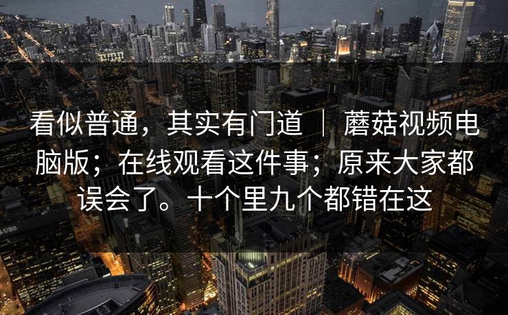 看似普通，其实有门道 ｜ 蘑菇视频电脑版；在线观看这件事；原来大家都误会了。十个里九个都错在这
