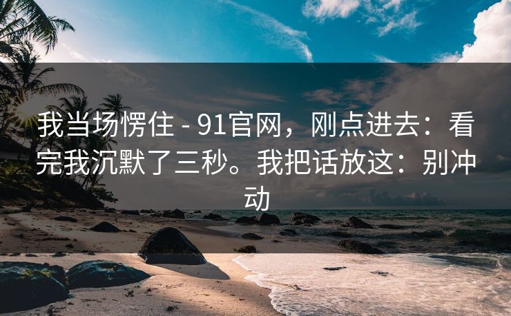 我当场愣住 - 91官网，刚点进去：看完我沉默了三秒。我把话放这：别冲动