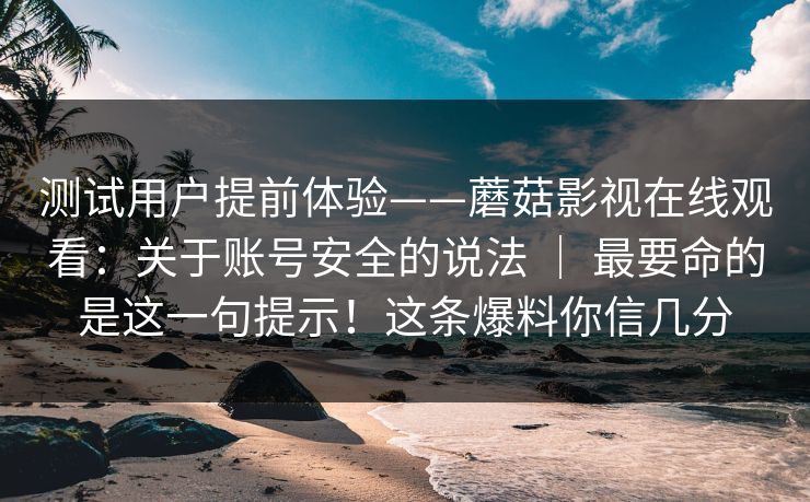 测试用户提前体验——蘑菇影视在线观看：关于账号安全的说法 ｜ 最要命的是这一句提示！这条爆料你信几分