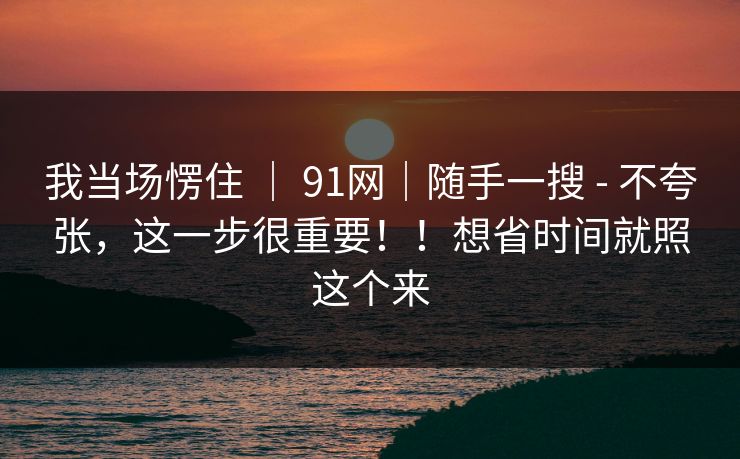 我当场愣住 ｜ 91网｜随手一搜 - 不夸张，这一步很重要！！想省时间就照这个来