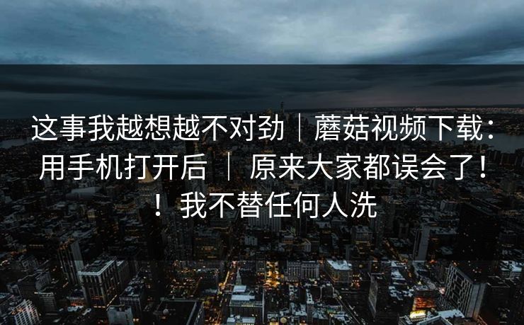 这事我越想越不对劲｜蘑菇视频下载：用手机打开后 ｜ 原来大家都误会了！！我不替任何人洗
