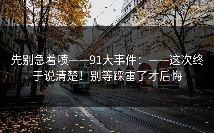 先别急着喷——91大事件:——这次终于说清楚!别等踩雷了才后悔 先别急着喷——91大事件:——这次终于说清楚!别等踩雷了才后悔