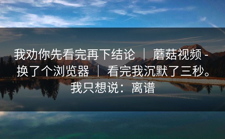 我劝你先看完再下结论 | 蘑菇视频 - 换了个浏览器 | 看完我沉默了三秒。我只想说:离谱 我劝你先看完再下结论 | 蘑菇视频 - 换了个浏览器 | 看完我沉默了三秒。我只想说:离谱