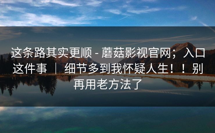 这条路其实更顺 - 蘑菇影视官网；入口这件事 ｜ 细节多到我怀疑人生！！别再用老方法了