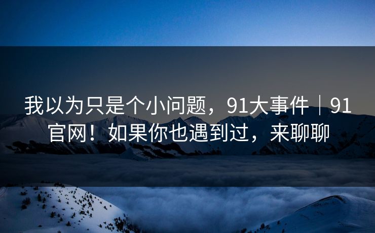 我以为只是个小问题,91大事件|91官网!如果你也遇到过,来聊聊 我以为只是个小问题,91大事件|91官网!如果你也遇到过,来聊聊