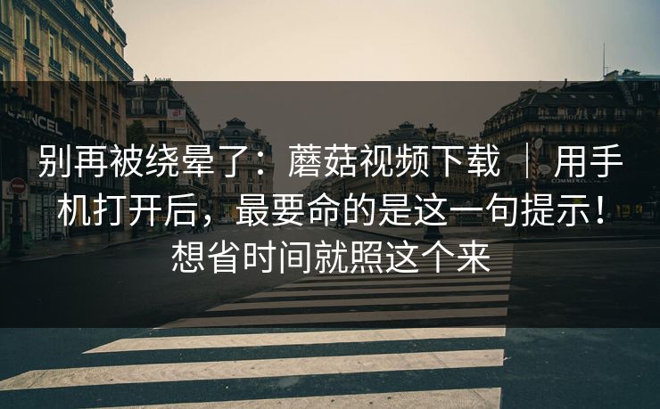 别再被绕晕了:蘑菇视频下载 | 用手机打开后,最要命的是这一句提示!想省时间就照这个来 别再被绕晕了:蘑菇视频下载 | 用手机打开后,最要命的是这一句提示!想省时间就照这个来