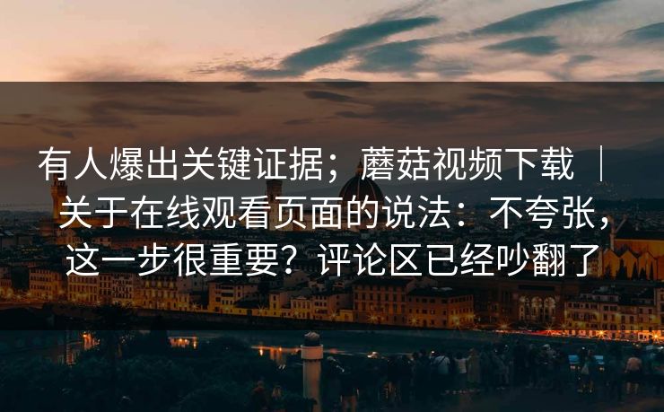 有人爆出关键证据;蘑菇视频下载 | 关于在线观看页面的说法:不夸张,这一步很重要?评论区已经吵翻了 有人爆出关键证据;蘑菇视频下载 | 关于在线观看页面的说法:不夸张,这一步很重要?评论区已经吵翻了