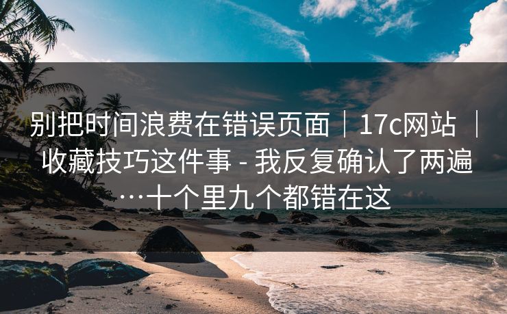 别把时间浪费在错误页面｜17c网站 ｜ 收藏技巧这件事 - 我反复确认了两遍…十个里九个都错在这