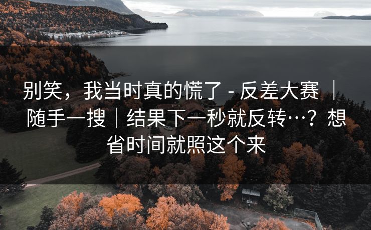 别笑，我当时真的慌了 - 反差大赛 ｜ 随手一搜｜结果下一秒就反转…？想省时间就照这个来
