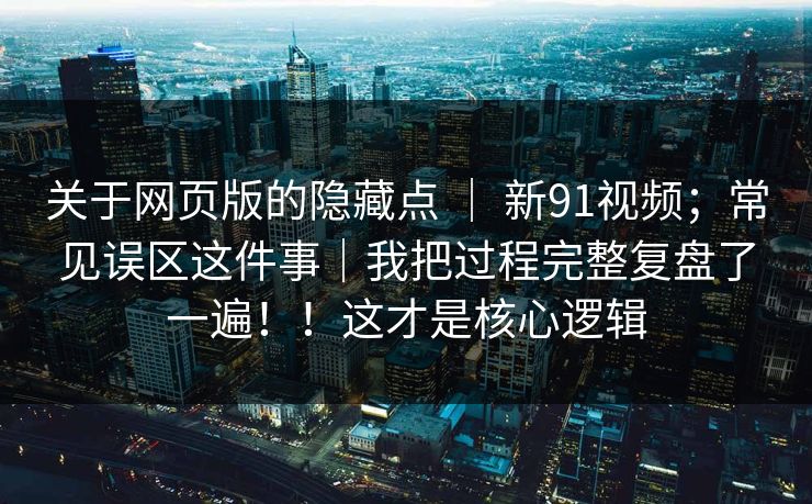 关于网页版的隐藏点 | 新91视频;常见误区这件事|我把过程完整复盘了一遍!!这才是核心逻辑 关于网页版的隐藏点 | 新91视频;常见误区这件事|我把过程完整复盘了一遍!!这才是核心逻辑
