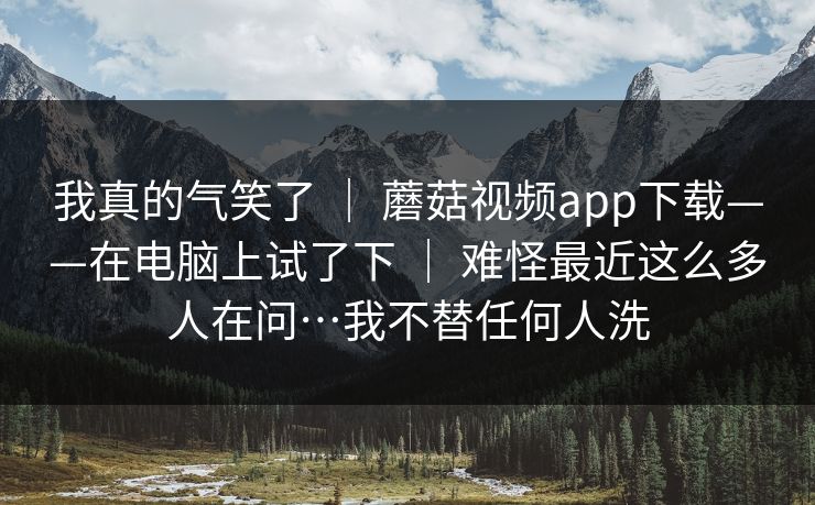 我真的气笑了 ｜ 蘑菇视频app下载——在电脑上试了下 ｜ 难怪最近这么多人在问…我不替任何人洗