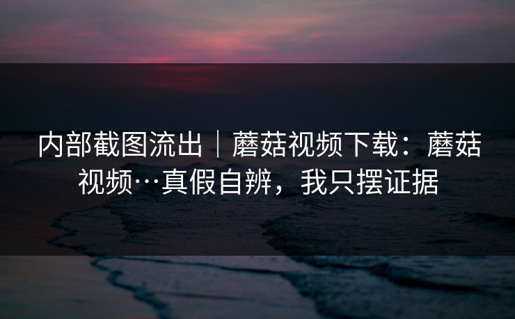 内部截图流出｜蘑菇视频下载：蘑菇视频…真假自辨，我只摆证据