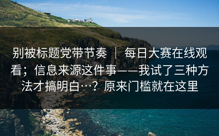别被标题党带节奏 ｜ 每日大赛在线观看；信息来源这件事——我试了三种方法才搞明白…？原来门槛就在这里