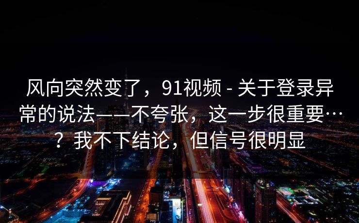 风向突然变了，91视频 - 关于登录异常的说法——不夸张，这一步很重要…？我不下结论，但信号很明显