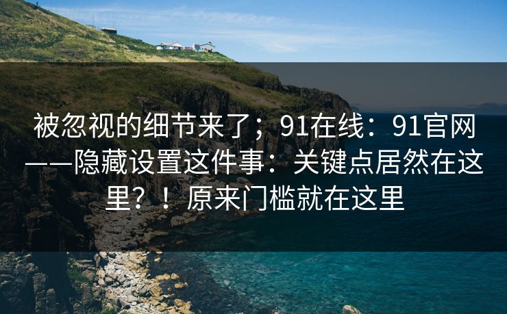 被忽视的细节来了；91在线：91官网——隐藏设置这件事：关键点居然在这里？！原来门槛就在这里