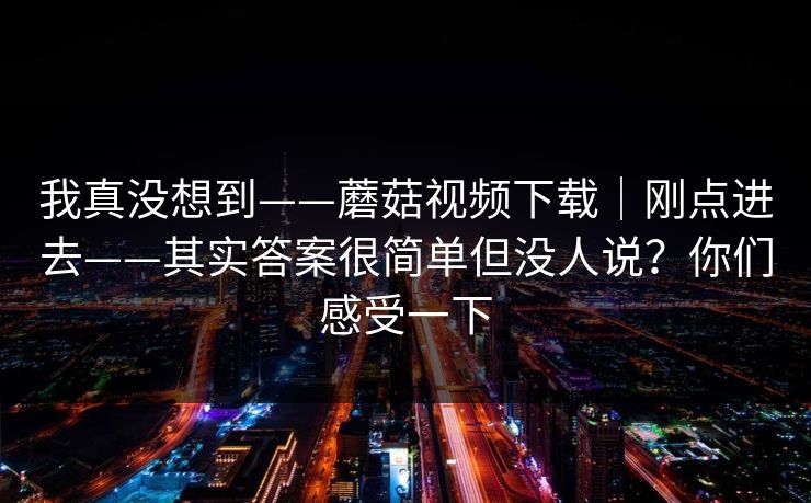 我真没想到——蘑菇视频下载｜刚点进去——其实答案很简单但没人说？你们感受一下