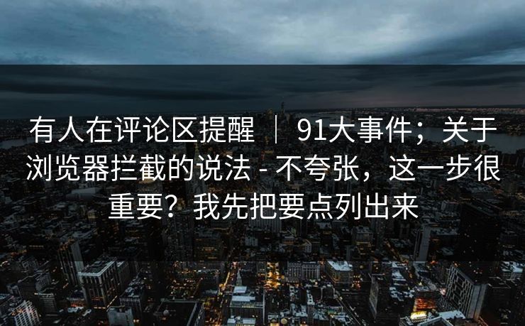有人在评论区提醒 ｜ 91大事件；关于浏览器拦截的说法 - 不夸张，这一步很重要？我先把要点列出来