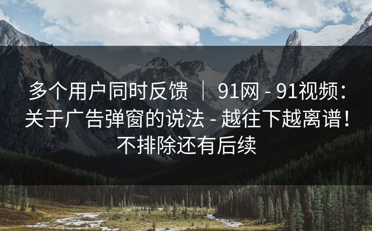 多个用户同时反馈 ｜ 91网 - 91视频：关于广告弹窗的说法 - 越往下越离谱！不排除还有后续