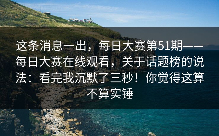这条消息一出，每日大赛第51期——每日大赛在线观看，关于话题榜的说法：看完我沉默了三秒！你觉得这算不算实锤