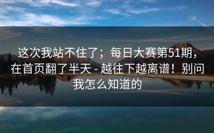 这次我站不住了；每日大赛第51期，在首页翻了半天 - 越往下越离谱！别问我怎么知道的