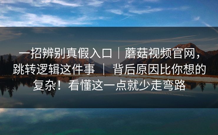 一招辨别真假入口｜蘑菇视频官网，跳转逻辑这件事 ｜ 背后原因比你想的复杂！看懂这一点就少走弯路