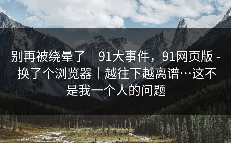 别再被绕晕了|91大事件,91网页版 - 换了个浏览器|越往下越离谱…这不是我一个人的问题 别再被绕晕了|91大事件,91网页版 - 换了个浏览器|越往下越离谱…这不是我一个人的问题