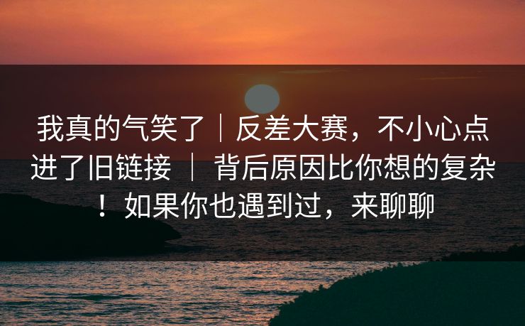 我真的气笑了｜反差大赛，不小心点进了旧链接 ｜ 背后原因比你想的复杂！如果你也遇到过，来聊聊