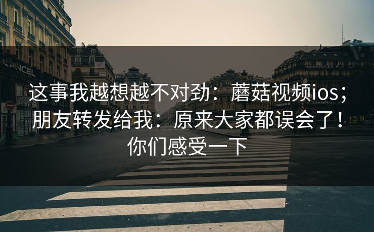 这事我越想越不对劲：蘑菇视频ios；朋友转发给我：原来大家都误会了！你们感受一下