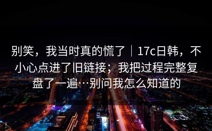 别笑,我当时真的慌了|17c日韩,不小心点进了旧链接;我把过程完整复盘了一遍…别问我怎么知道的 别笑,我当时真的慌了|17c日韩,不小心点进了旧链接;我把过程完整复盘了一遍…别问我怎么知道的