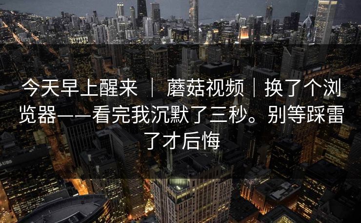 今天早上醒来 ｜ 蘑菇视频｜换了个浏览器——看完我沉默了三秒。别等踩雷了才后悔