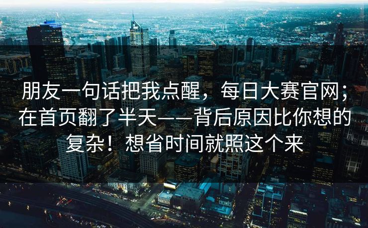 朋友一句话把我点醒，每日大赛官网；在首页翻了半天——背后原因比你想的复杂！想省时间就照这个来