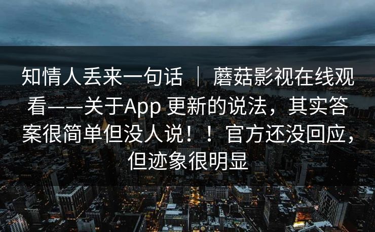 知情人丢来一句话 | 蘑菇影视在线观看——关于App 更新的说法,其实答案很简单但没人说!!官方还没回应,但迹象很明显 知情人丢来一句话 | 蘑菇影视在线观看——关于App 更新的说法,其实答案很简单但没人说!!官方还没回应,但迹象很明显