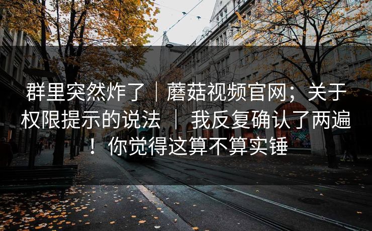 群里突然炸了｜蘑菇视频官网；关于权限提示的说法 ｜ 我反复确认了两遍！你觉得这算不算实锤