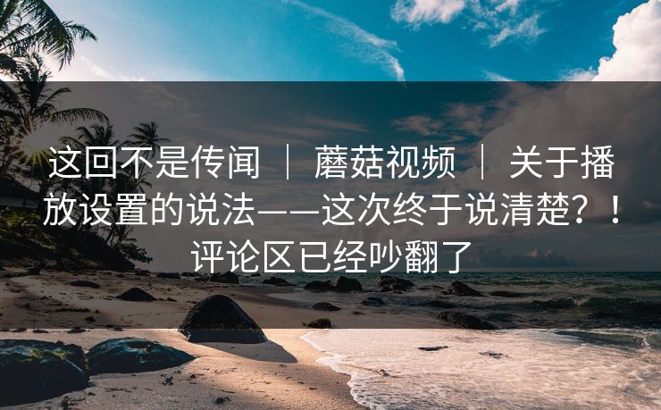 这回不是传闻 ｜ 蘑菇视频 ｜ 关于播放设置的说法——这次终于说清楚？！评论区已经吵翻了