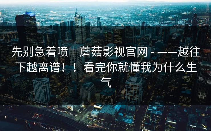 先别急着喷｜蘑菇影视官网 - ——越往下越离谱！！看完你就懂我为什么生气