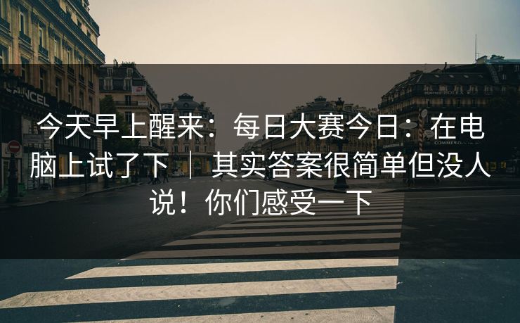 今天早上醒来：每日大赛今日：在电脑上试了下 ｜ 其实答案很简单但没人说！你们感受一下