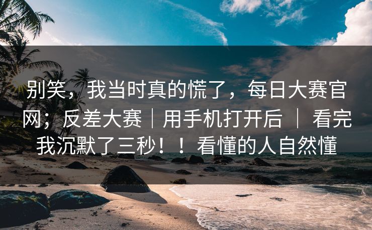 别笑,我当时真的慌了,每日大赛官网;反差大赛|用手机打开后 | 看完我沉默了三秒!!看懂的人自然懂 别笑,我当时真的慌了,每日大赛官网;反差大赛|用手机打开后 | 看完我沉默了三秒!!看懂的人自然懂