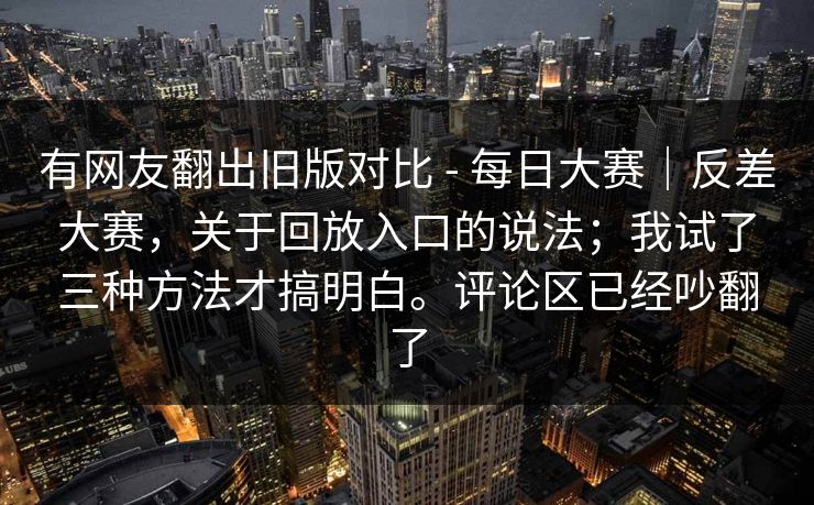 有网友翻出旧版对比 - 每日大赛｜反差大赛，关于回放入口的说法；我试了三种方法才搞明白。评论区已经吵翻了