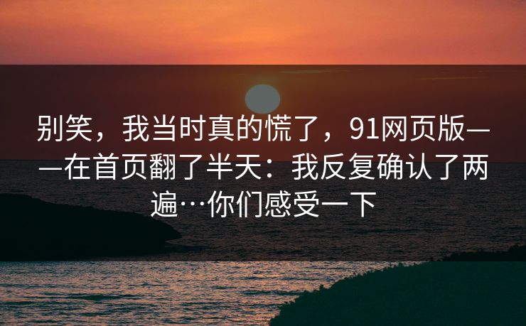 别笑，我当时真的慌了，91网页版——在首页翻了半天：我反复确认了两遍…你们感受一下