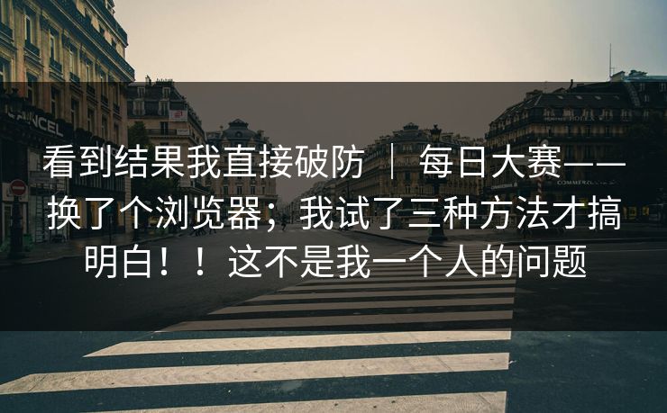 看到结果我直接破防 | 每日大赛——换了个浏览器;我试了三种方法才搞明白!!这不是我一个人的问题 看到结果我直接破防 | 每日大赛——换了个浏览器;我试了三种方法才搞明白!!这不是我一个人的问题