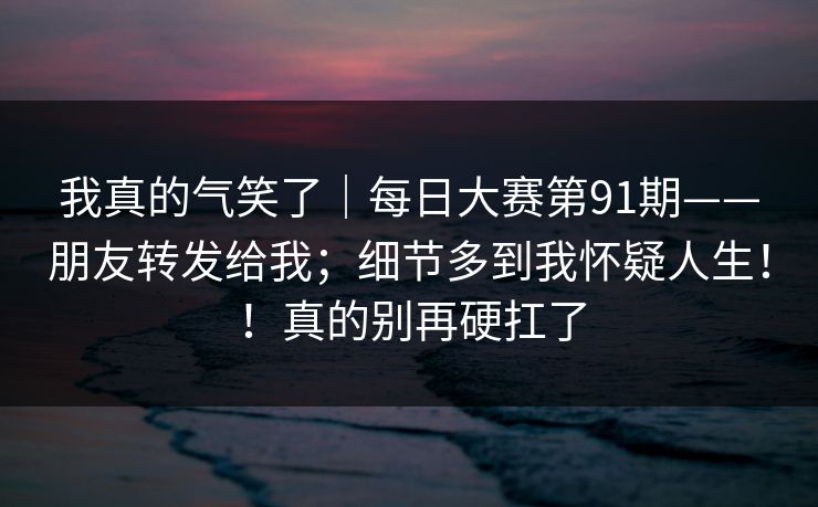 我真的气笑了｜每日大赛第91期——朋友转发给我；细节多到我怀疑人生！！真的别再硬扛了