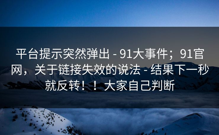 平台提示突然弹出 - 91大事件;91官网,关于链接失效的说法 - 结果下一秒就反转!!大家自己判断 平台提示突然弹出 - 91大事件;91官网,关于链接失效的说法 - 结果下一秒就反转!!大家自己判断