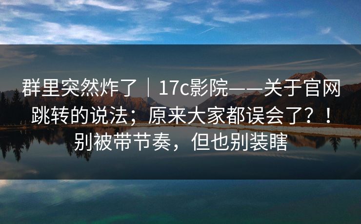 群里突然炸了|17c影院——关于官网跳转的说法;原来大家都误会了?!别被带节奏,但也别装瞎 群里突然炸了|17c影院——关于官网跳转的说法;原来大家都误会了?!别被带节奏,但也别装瞎