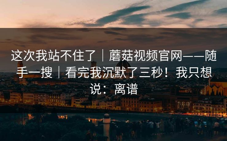 这次我站不住了|蘑菇视频官网——随手一搜|看完我沉默了三秒!我只想说:离谱 这次我站不住了|蘑菇视频官网——随手一搜|看完我沉默了三秒!我只想说:离谱