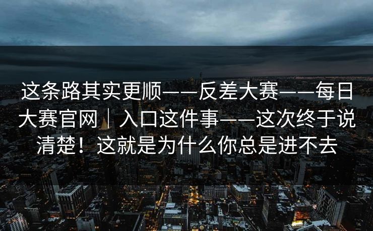 这条路其实更顺——反差大赛——每日大赛官网|入口这件事——这次终于说清楚!这就是为什么你总是进不去 这条路其实更顺——反差大赛——每日大赛官网|入口这件事——这次终于说清楚!这就是为什么你总是进不去