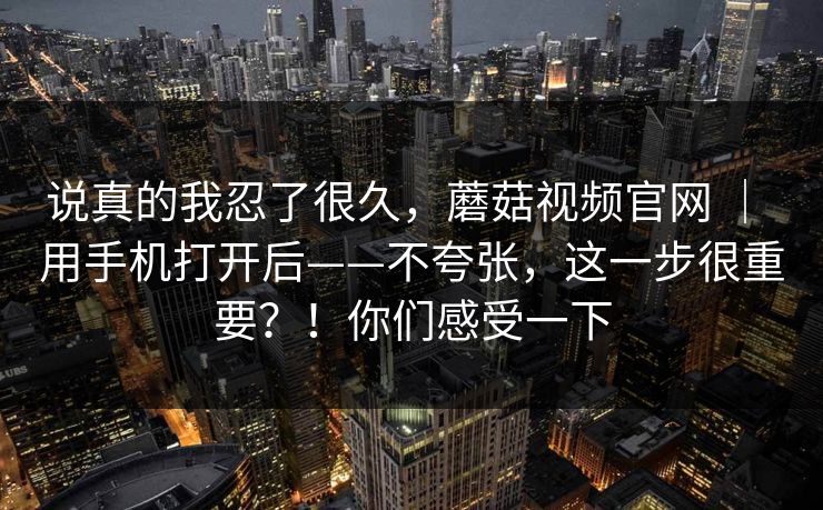 说真的我忍了很久,蘑菇视频官网 | 用手机打开后——不夸张,这一步很重要?!你们感受一下 说真的我忍了很久,蘑菇视频官网 | 用手机打开后——不夸张,这一步很重要?!你们感受一下