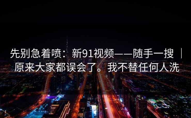 先别急着喷:新91视频——随手一搜 | 原来大家都误会了。我不替任何人洗 先别急着喷:新91视频——随手一搜 | 原来大家都误会了。我不替任何人洗