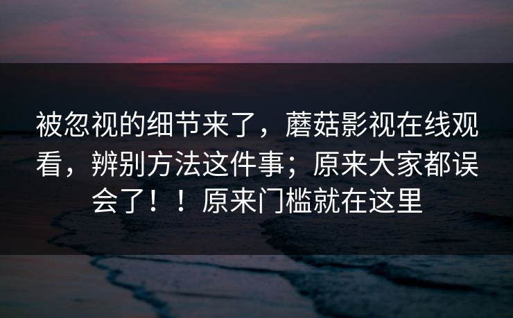 被忽视的细节来了,蘑菇影视在线观看,辨别方法这件事;原来大家都误会了!!原来门槛就在这里 被忽视的细节来了,蘑菇影视在线观看,辨别方法这件事;原来大家都误会了!!原来门槛就在这里