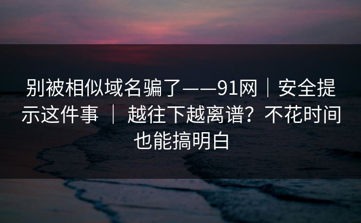别被相似域名骗了——91网｜安全提示这件事 ｜ 越往下越离谱？不花时间也能搞明白